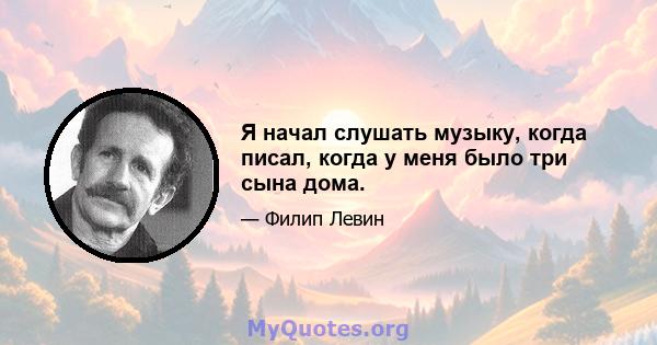 Я начал слушать музыку, когда писал, когда у меня было три сына дома.