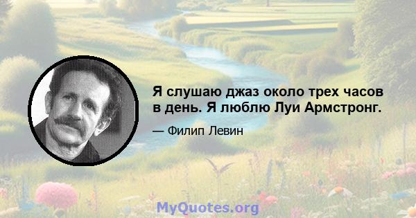 Я слушаю джаз около трех часов в день. Я люблю Луи Армстронг.