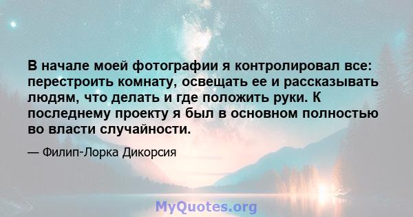 В начале моей фотографии я контролировал все: перестроить комнату, освещать ее и рассказывать людям, что делать и где положить руки. К последнему проекту я был в основном полностью во власти случайности.