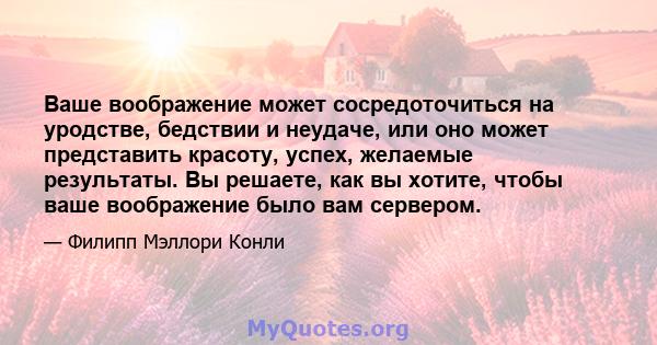 Ваше воображение может сосредоточиться на уродстве, бедствии и неудаче, или оно может представить красоту, успех, желаемые результаты. Вы решаете, как вы хотите, чтобы ваше воображение было вам сервером.