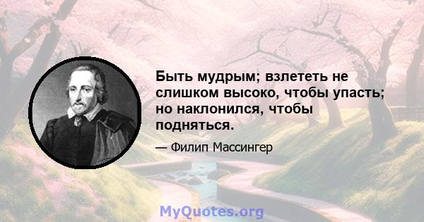 Быть мудрым; взлететь не слишком высоко, чтобы упасть; но наклонился, чтобы подняться.