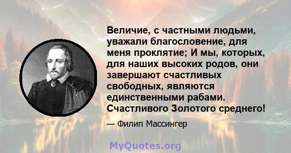 Величие, с частными людьми, уважали благословение, для меня проклятие; И мы, которых, для наших высоких родов, они завершают счастливых свободных, являются единственными рабами. Счастливого Золотого среднего!