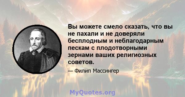 Вы можете смело сказать, что вы не пахали и не доверяли бесплодным и неблагодарным пескам с плодотворными зернами ваших религиозных советов.