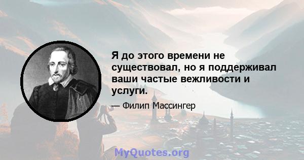 Я до этого времени не существовал, но я поддерживал ваши частые вежливости и услуги.