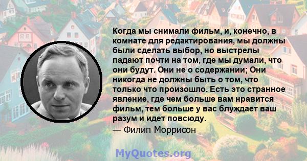 Когда мы снимали фильм, и, конечно, в комнате для редактирования, мы должны были сделать выбор, но выстрелы падают почти на том, где мы думали, что они будут. Они не о содержании; Они никогда не должны быть о том, что