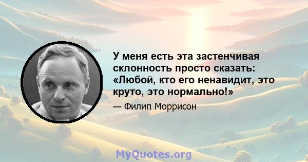 У меня есть эта застенчивая склонность просто сказать: «Любой, кто его ненавидит, это круто, это нормально!»