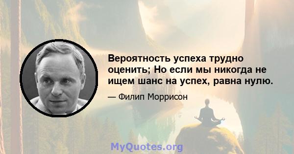 Вероятность успеха трудно оценить; Но если мы никогда не ищем шанс на успех, равна нулю.