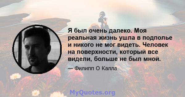 Я был очень далеко. Моя реальная жизнь ушла в подполье и никого не мог видеть. Человек на поверхности, который все видели, больше не был мной.