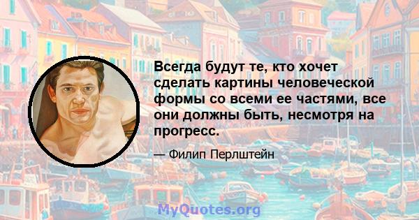 Всегда будут те, кто хочет сделать картины человеческой формы со всеми ее частями, все они должны быть, несмотря на прогресс.