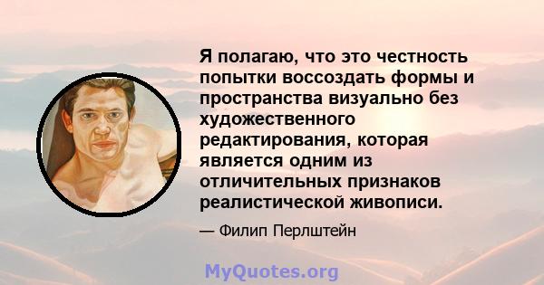 Я полагаю, что это честность попытки воссоздать формы и пространства визуально без художественного редактирования, которая является одним из отличительных признаков реалистической живописи.