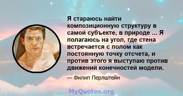 Я стараюсь найти композиционную структуру в самой субъекте, в природе ... Я полагаюсь на угол, где стена встречается с полом как постоянную точку отсчета, и против этого я выступаю против движений конечностей модели.