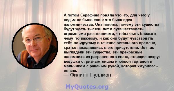 А потом Серафина поняла что -то, для чего у ведьм не было слов: это была идея паломничества. Она поняла, почему эти существа будут ждать тысячи лет и путешествовать огромными расстояниями, чтобы быть близко к чему -то