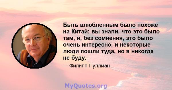 Быть влюбленным было похоже на Китай: вы знали, что это было там, и, без сомнения, это было очень интересно, и некоторые люди пошли туда, но я никогда не буду.