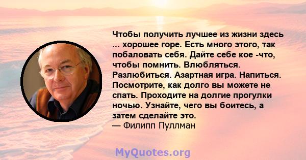 Чтобы получить лучшее из жизни здесь ... хорошее горе. Есть много этого, так побаловать себя. Дайте себе кое -что, чтобы помнить. Влюбляться. Разлюбиться. Азартная игра. Напиться. Посмотрите, как долго вы можете не