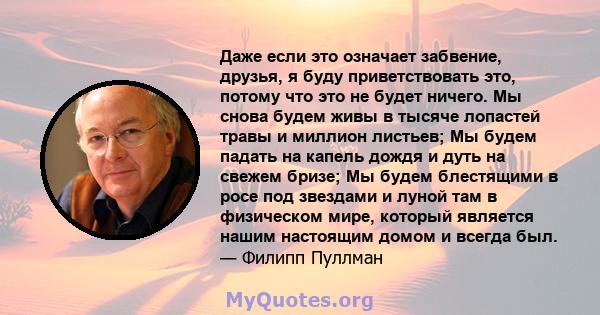 Даже если это означает забвение, друзья, я буду приветствовать это, потому что это не будет ничего. Мы снова будем живы в тысяче лопастей травы и миллион листьев; Мы будем падать на капель дождя и дуть на свежем бризе;