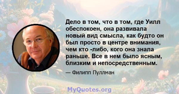 Дело в том, что в том, где Уилл обеспокоен, она развивала новый вид смысла, как будто он был просто в центре внимания, чем кто -либо, кого она знала раньше. Все в нем было ясным, близким и непосредственным.