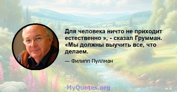 Для человека ничто не приходит естественно », - сказал Грумман. «Мы должны выучить все, что делаем.