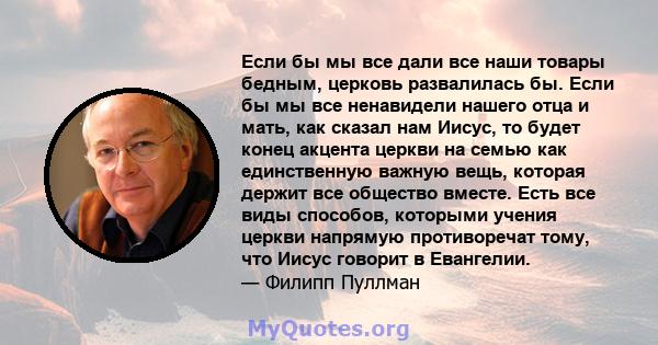 Если бы мы все дали все наши товары бедным, церковь развалилась бы. Если бы мы все ненавидели нашего отца и мать, как сказал нам Иисус, то будет конец акцента церкви на семью как единственную важную вещь, которая держит 