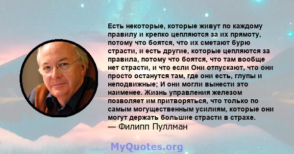 Есть некоторые, которые живут по каждому правилу и крепко цепляются за их прямоту, потому что боятся, что их сметают бурю страсти, и есть другие, которые цепляются за правила, потому что боятся, что там вообще нет