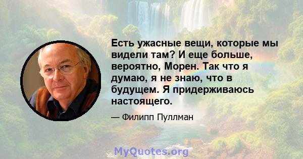 Есть ужасные вещи, которые мы видели там? И еще больше, вероятно, Морен. Так что я думаю, я не знаю, что в будущем. Я придерживаюсь настоящего.