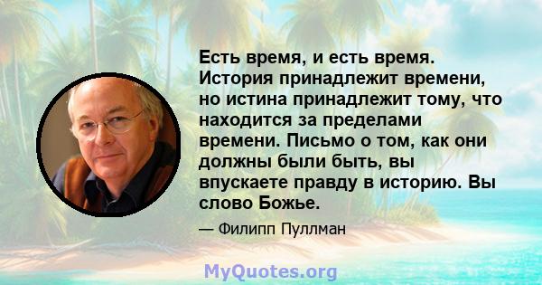 Есть время, и есть время. История принадлежит времени, но истина принадлежит тому, что находится за пределами времени. Письмо о том, как они должны были быть, вы впускаете правду в историю. Вы слово Божье.