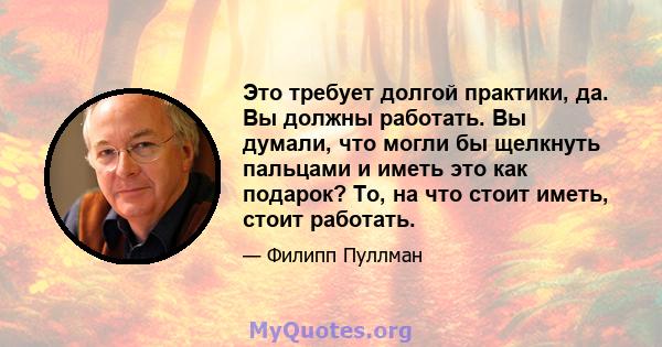 Это требует долгой практики, да. Вы должны работать. Вы думали, что могли бы щелкнуть пальцами и иметь это как подарок? То, на что стоит иметь, стоит работать.