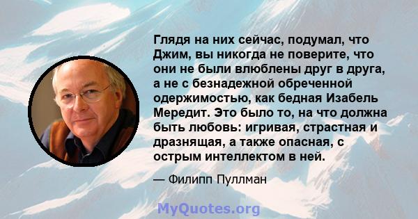 Глядя на них сейчас, подумал, что Джим, вы никогда не поверите, что они не были влюблены друг в друга, а не с безнадежной обреченной одержимостью, как бедная Изабель Мередит. Это было то, на что должна быть любовь: