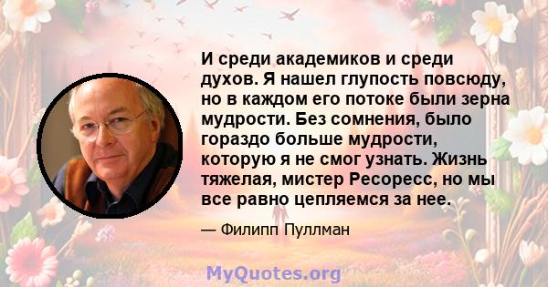 И среди академиков и среди духов. Я нашел глупость повсюду, но в каждом его потоке были зерна мудрости. Без сомнения, было гораздо больше мудрости, которую я не смог узнать. Жизнь тяжелая, мистер Ресоресс, но мы все