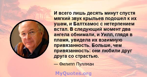 И всего лишь десять минут спустя мягкий звук крыльев подошел к их ушам, и Балтхамос с нетерпением встал. В следующий момент два ангела обнимали, и Уилл, глядя в пламя, увидела их взаимную привязанность. Больше, чем