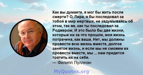 Как вы думаете, я мог бы жить после смерти? О, Лира, я бы последовал за тобой в мир мертвых, не задумываясь об этом, так же, как ты последовал за Роджером; И это было бы две жизни, которые ни за что прошли, моя жизнь