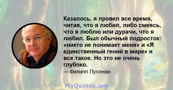 Казалось, я провел все время, читая, что я любил, либо смеясь, что я люблю или дурачи, что я любил. Был обычный подросток: «никто не понимает меня» и «Я единственный гений в мире» и все такое. Но это не очень глубоко.