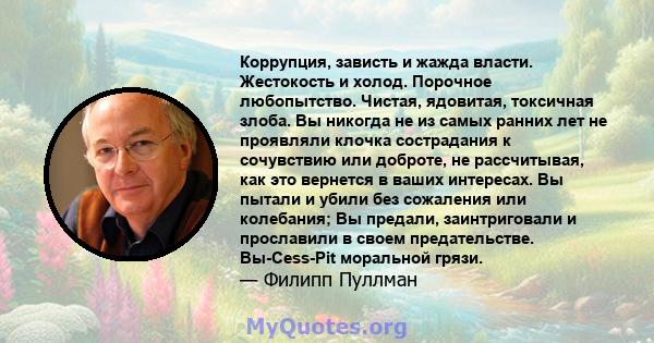 Коррупция, зависть и жажда власти. Жестокость и холод. Порочное любопытство. Чистая, ядовитая, токсичная злоба. Вы никогда не из самых ранних лет не проявляли клочка сострадания к сочувствию или доброте, не рассчитывая, 