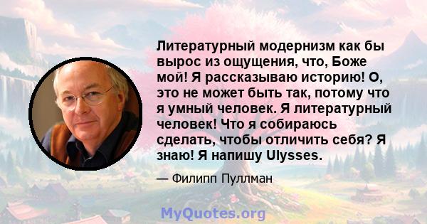 Литературный модернизм как бы вырос из ощущения, что, Боже мой! Я рассказываю историю! О, это не может быть так, потому что я умный человек. Я литературный человек! Что я собираюсь сделать, чтобы отличить себя? Я знаю!