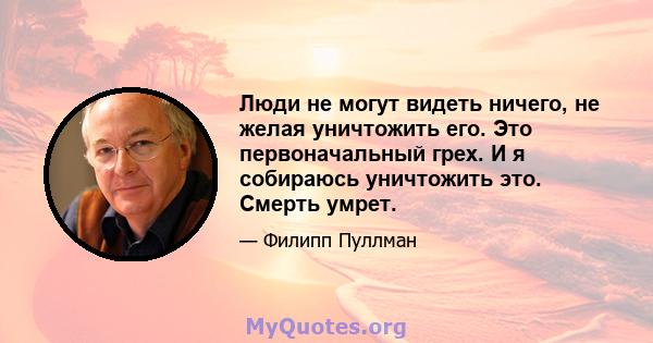 Люди не могут видеть ничего, не желая уничтожить его. Это первоначальный грех. И я собираюсь уничтожить это. Смерть умрет.