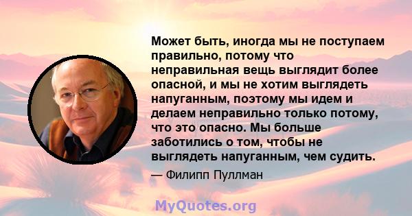 Может быть, иногда мы не поступаем правильно, потому что неправильная вещь выглядит более опасной, и мы не хотим выглядеть напуганным, поэтому мы идем и делаем неправильно только потому, что это опасно. Мы больше