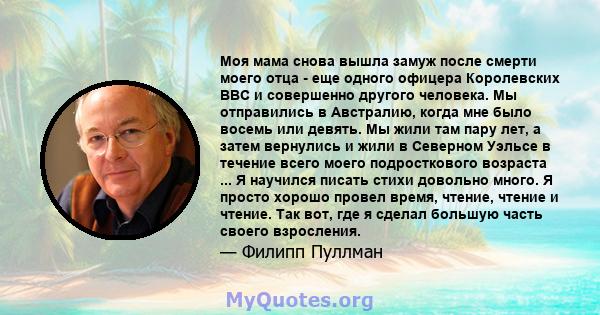 Моя мама снова вышла замуж после смерти моего отца - еще одного офицера Королевских ВВС и совершенно другого человека. Мы отправились в Австралию, когда мне было восемь или девять. Мы жили там пару лет, а затем