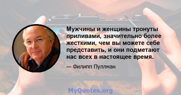 Мужчины и женщины тронуты приливами, значительно более жесткими, чем вы можете себе представить, и они подметают нас всех в настоящее время.