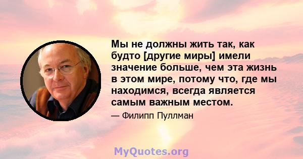 Мы не должны жить так, как будто [другие миры] имели значение больше, чем эта жизнь в этом мире, потому что, где мы находимся, всегда является самым важным местом.