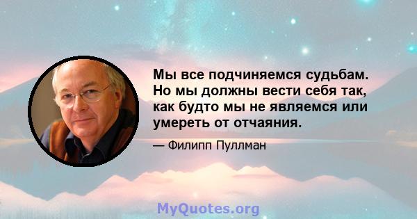 Мы все подчиняемся судьбам. Но мы должны вести себя так, как будто мы не являемся или умереть от отчаяния.