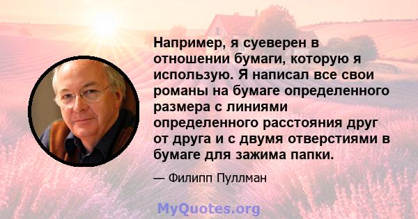 Например, я суеверен в отношении бумаги, которую я использую. Я написал все свои романы на бумаге определенного размера с линиями определенного расстояния друг от друга и с двумя отверстиями в бумаге для зажима папки.