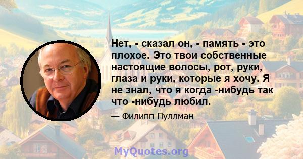 Нет, - сказал он, - память - это плохое. Это твои собственные настоящие волосы, рот, руки, глаза и руки, которые я хочу. Я не знал, что я когда -нибудь так что -нибудь любил.