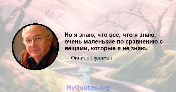 Но я знаю, что все, что я знаю, очень маленькие по сравнению с вещами, которые я не знаю.