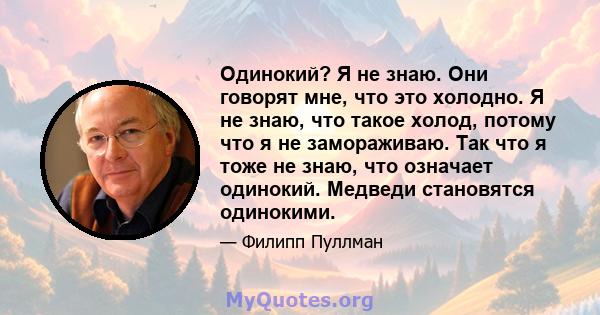 Одинокий? Я не знаю. Они говорят мне, что это холодно. Я не знаю, что такое холод, потому что я не замораживаю. Так что я тоже не знаю, что означает одинокий. Медведи становятся одинокими.