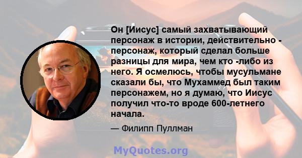 Он [Иисус] самый захватывающий персонаж в истории, действительно - персонаж, который сделал больше разницы для мира, чем кто -либо из него. Я осмелюсь, чтобы мусульмане сказали бы, что Мухаммед был таким персонажем, но