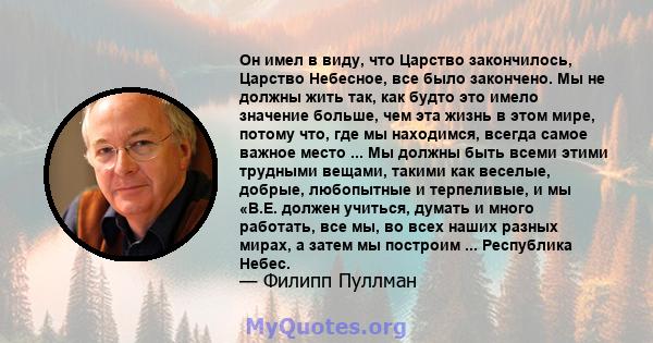 Он имел в виду, что Царство закончилось, Царство Небесное, все было закончено. Мы не должны жить так, как будто это имело значение больше, чем эта жизнь в этом мире, потому что, где мы находимся, всегда самое важное