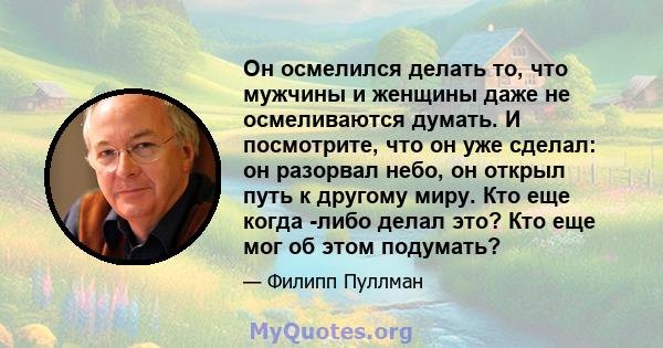 Он осмелился делать то, что мужчины и женщины даже не осмеливаются думать. И посмотрите, что он уже сделал: он разорвал небо, он открыл путь к другому миру. Кто еще когда -либо делал это? Кто еще мог об этом подумать?