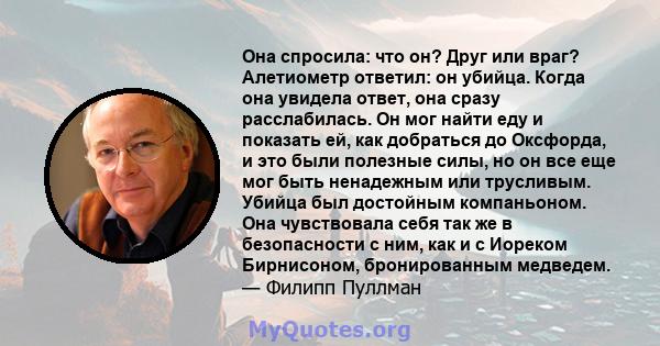 Она спросила: что он? Друг или враг? Алетиометр ответил: он убийца. Когда она увидела ответ, она сразу расслабилась. Он мог найти еду и показать ей, как добраться до Оксфорда, и это были полезные силы, но он все еще мог 