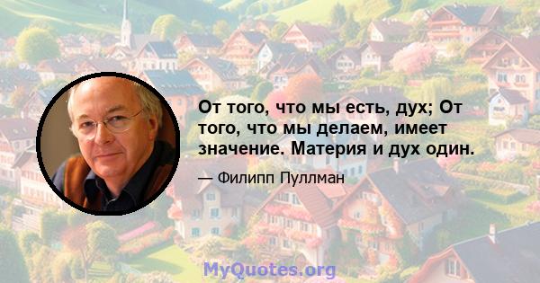 От того, что мы есть, дух; От того, что мы делаем, имеет значение. Материя и дух один.