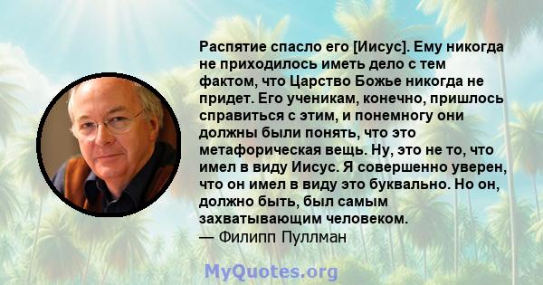 Распятие спасло его [Иисус]. Ему никогда не приходилось иметь дело с тем фактом, что Царство Божье никогда не придет. Его ученикам, конечно, пришлось справиться с этим, и понемногу они должны были понять, что это