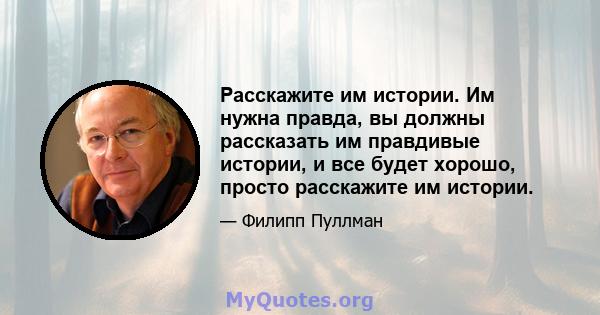 Расскажите им истории. Им нужна правда, вы должны рассказать им правдивые истории, и все будет хорошо, просто расскажите им истории.